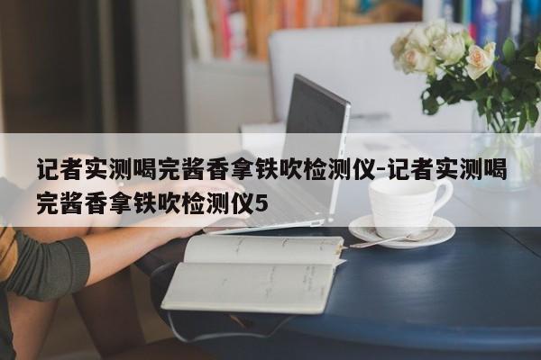 記者實(shí)測(cè)喝完醬香拿鐵吹檢測(cè)儀-記者實(shí)測(cè)喝完醬香拿鐵吹檢測(cè)儀5