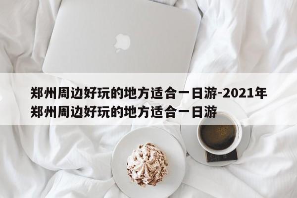 鄭州周邊好玩的地方適合一日游-2021年鄭州周邊好玩的地方適合一日游