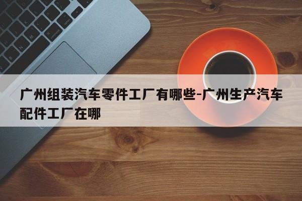 廣州組裝汽車零件工廠有哪些-廣州生產(chǎn)汽車配件工廠在哪