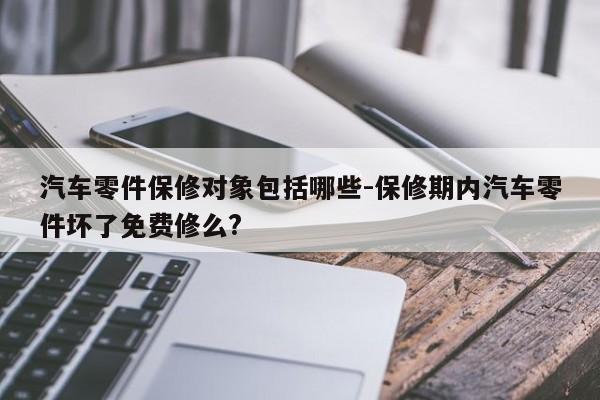 汽車零件保修對象包括哪些-保修期內(nèi)汽車零件壞了免費修么?