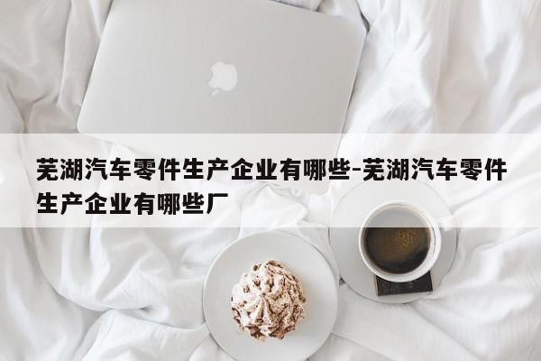 蕪湖汽車零件生產(chǎn)企業(yè)有哪些-蕪湖汽車零件生產(chǎn)企業(yè)有哪些廠