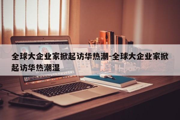 全球大企業(yè)家掀起訪華熱潮-全球大企業(yè)家掀起訪華熱潮濕