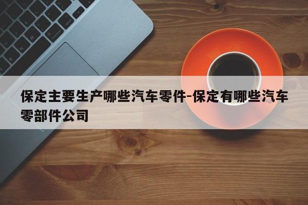 保定主要生產(chǎn)哪些汽車零件-保定有哪些汽車零部件公司