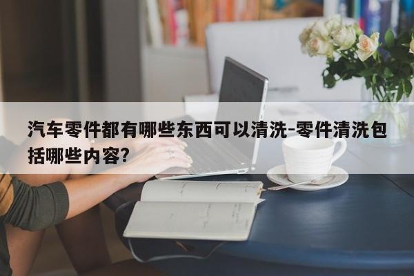 汽車零件都有哪些東西可以清洗-零件清洗包括哪些內(nèi)容?