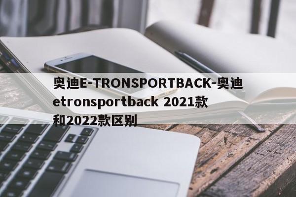 奧迪E-TRONSPORTBACK-奧迪etronsportback 2021款和2022款區(qū)別