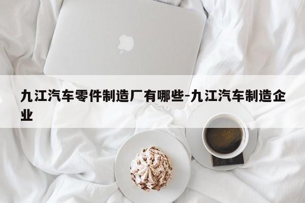 九江汽車零件制造廠有哪些-九江汽車制造企業(yè)