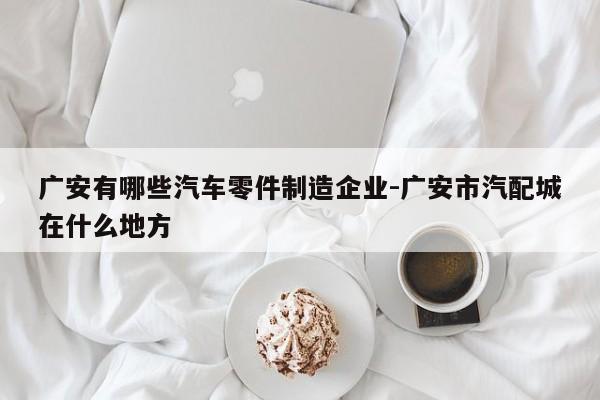 廣安有哪些汽車零件制造企業(yè)-廣安市汽配城在什么地方