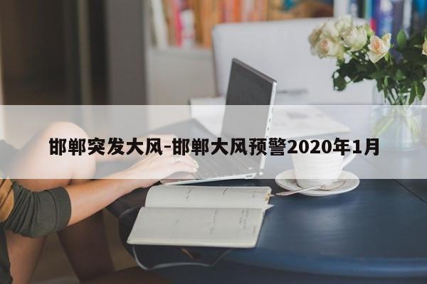 邯鄲突發(fā)大風(fēng)-邯鄲大風(fēng)預(yù)警2020年1月