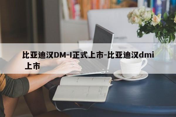 比亞迪漢DM-I正式上市-比亞迪漢dmi 上市