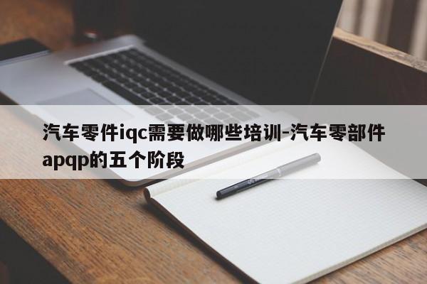 汽車零件iqc需要做哪些培訓(xùn)-汽車零部件apqp的五個(gè)階段