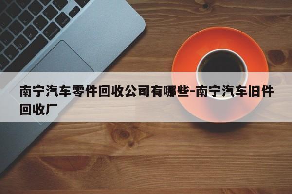 南寧汽車零件回收公司有哪些-南寧汽車舊件回收廠