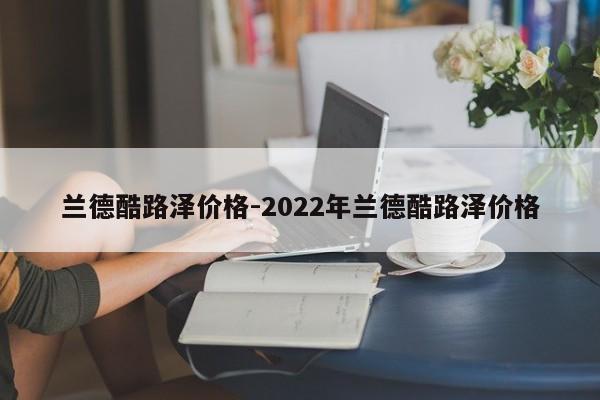 蘭德酷路澤價格-2022年蘭德酷路澤價格