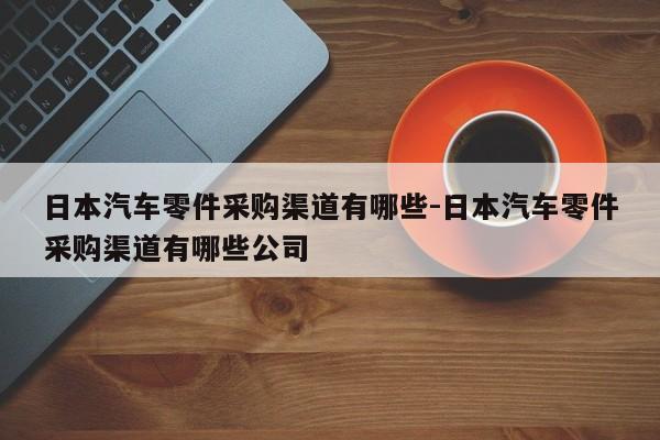 日本汽車零件采購渠道有哪些-日本汽車零件采購渠道有哪些公司