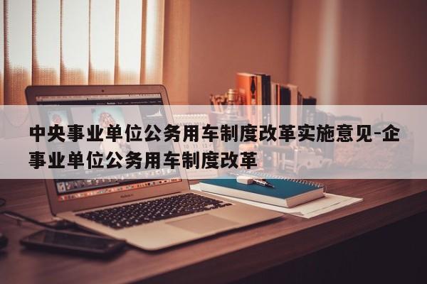 中央事業(yè)單位公務(wù)用車制度改革實(shí)施意見-企事業(yè)單位公務(wù)用車制度改革