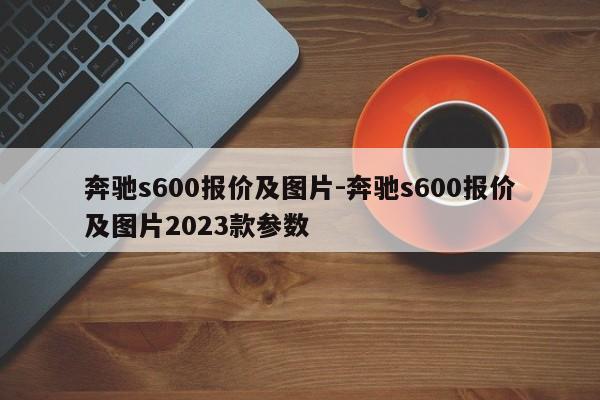 奔馳s600報(bào)價(jià)及圖片-奔馳s600報(bào)價(jià)及圖片2023款參數(shù)