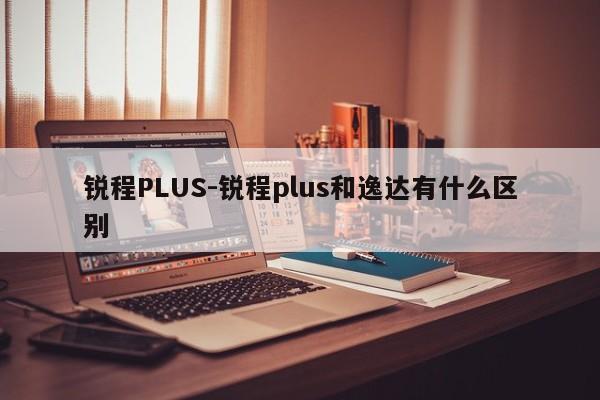 銳程PLUS-銳程plus和逸達有什么區(qū)別