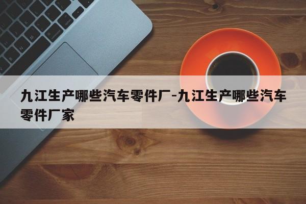 九江生產(chǎn)哪些汽車零件廠-九江生產(chǎn)哪些汽車零件廠家