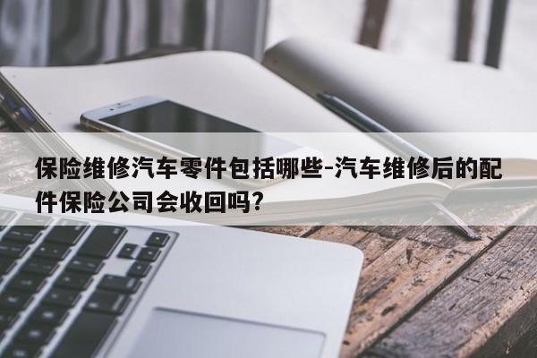 保險維修汽車零件包括哪些-汽車維修后的配件保險公司會收回嗎?