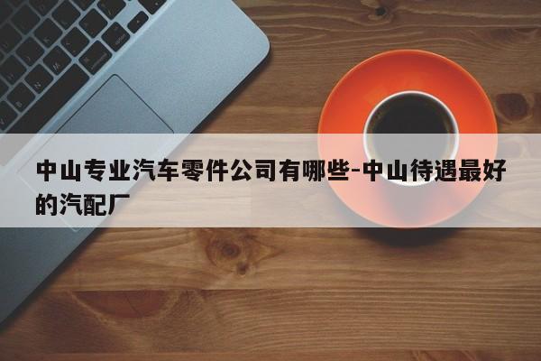 中山專業(yè)汽車零件公司有哪些-中山待遇最好的汽配廠