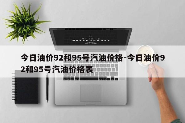 今日油價92和95號汽油價格-今日油價92和95號汽油價格表