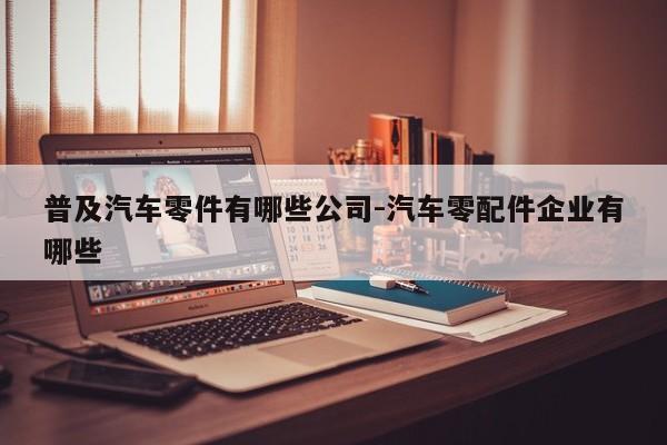 普及汽車零件有哪些公司-汽車零配件企業(yè)有哪些