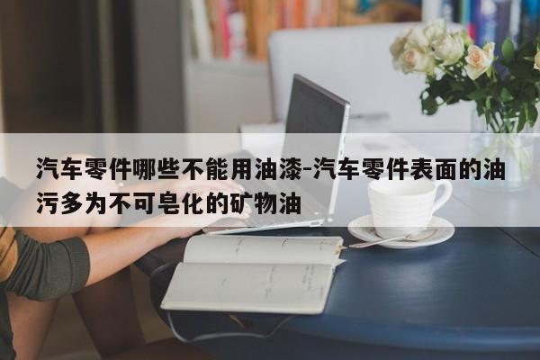 汽車零件哪些不能用油漆-汽車零件表面的油污多為不可皂化的礦物油