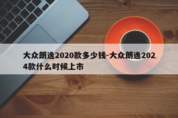 大眾朗逸2020款多少錢-大眾朗逸2024款什么時候上市