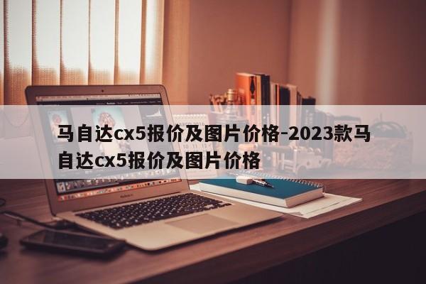 馬自達cx5報價及圖片價格-2023款馬自達cx5報價及圖片價格