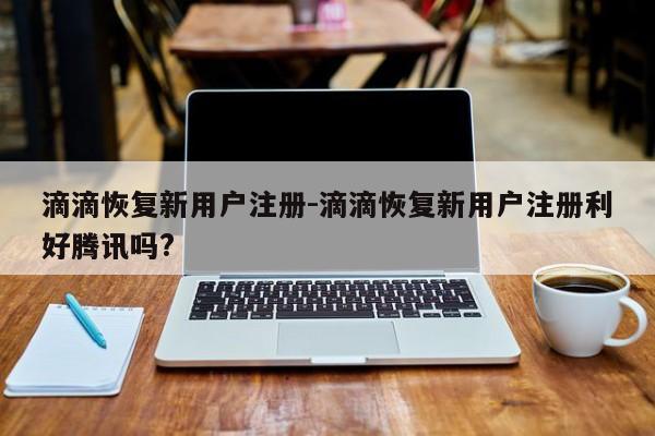 滴滴恢復(fù)新用戶注冊-滴滴恢復(fù)新用戶注冊利好騰訊嗎?