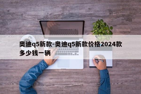 奧迪q5新款-奧迪q5新款價格2024款多少錢一輛