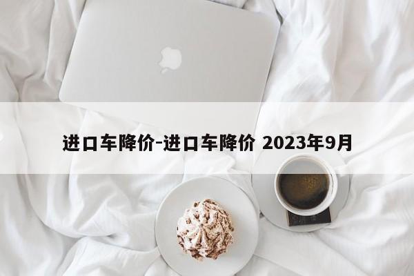 進(jìn)口車降價(jià)-進(jìn)口車降價(jià) 2023年9月