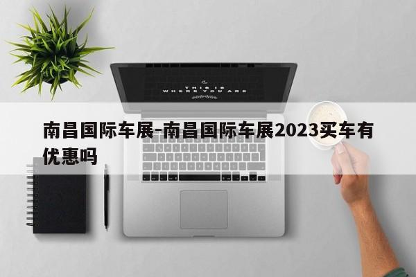 南昌國(guó)際車展-南昌國(guó)際車展2023買車有優(yōu)惠嗎