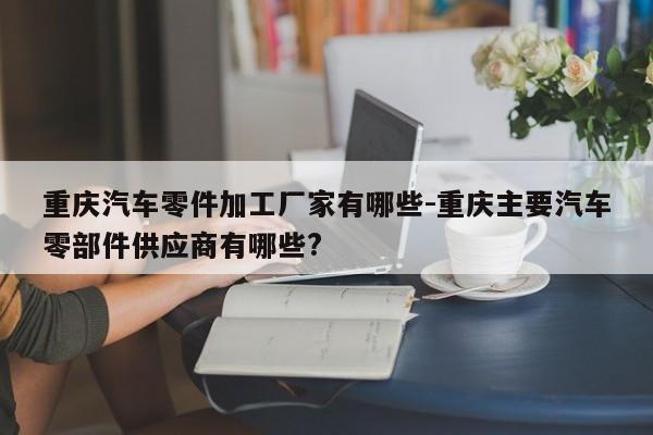 重慶汽車零件加工廠家有哪些-重慶主要汽車零部件供應(yīng)商有哪些?