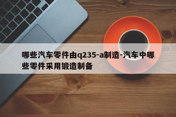 哪些汽車零件由q235-a制造-汽車中哪些零件采用鍛造制備