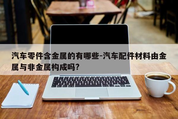 汽車零件含金屬的有哪些-汽車配件材料由金屬與非金屬構(gòu)成嗎?