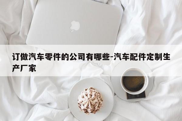 訂做汽車零件的公司有哪些-汽車配件定制生產(chǎn)廠家