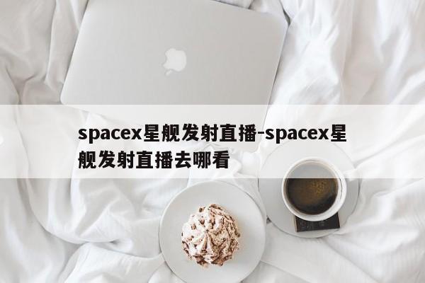 spacex星艦發(fā)射直播-spacex星艦發(fā)射直播去哪看