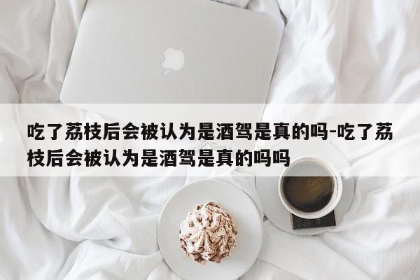 吃了荔枝后會被認為是酒駕是真的嗎-吃了荔枝后會被認為是酒駕是真的嗎嗎