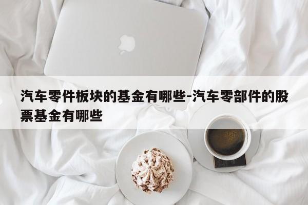 汽車零件板塊的基金有哪些-汽車零部件的股票基金有哪些