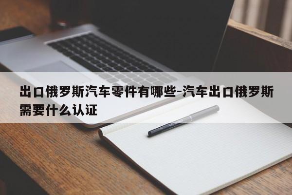 出口俄羅斯汽車(chē)零件有哪些-汽車(chē)出口俄羅斯需要什么認(rèn)證