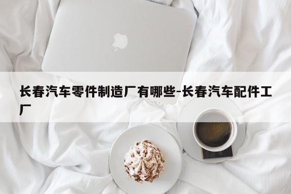 長(zhǎng)春汽車零件制造廠有哪些-長(zhǎng)春汽車配件工廠