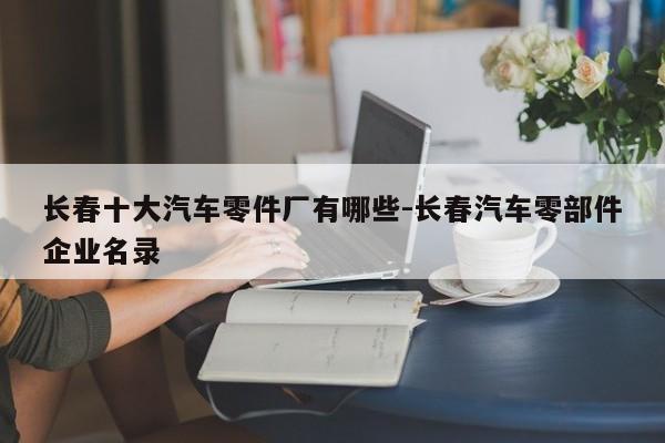 長春十大汽車零件廠有哪些-長春汽車零部件企業(yè)名錄