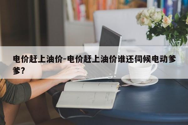 電價趕上油價-電價趕上油價誰還伺候電動爹爹?