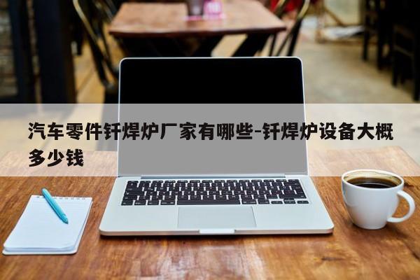 汽車零件釬焊爐廠家有哪些-釬焊爐設備大概多少錢