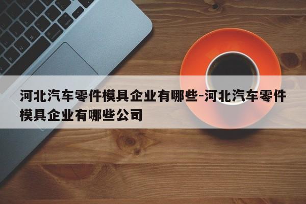 河北汽車零件模具企業(yè)有哪些-河北汽車零件模具企業(yè)有哪些公司