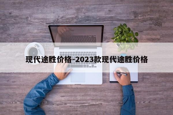 現(xiàn)代途勝價格-2023款現(xiàn)代途勝價格