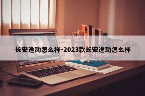 長安逸動怎么樣-2023款長安逸動怎么樣