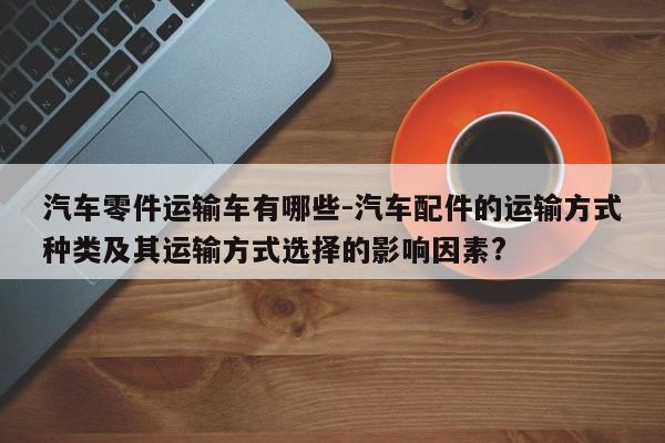 汽車零件運輸車有哪些-汽車配件的運輸方式種類及其運輸方式選擇的影響因素?