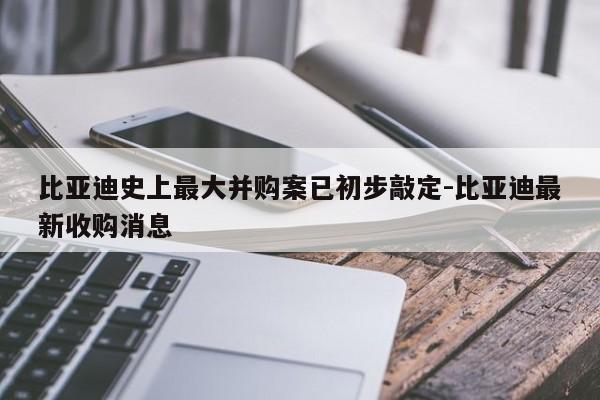 比亞迪史上最大并購案已初步敲定-比亞迪最新收購消息