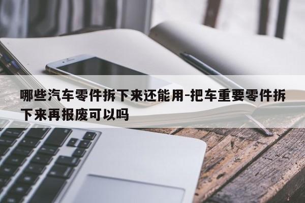 哪些汽車零件拆下來還能用-把車重要零件拆下來再報(bào)廢可以嗎